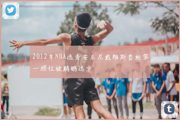 2012年NBA选秀安东尼戴维斯首轮第一顺位被鹈鹕选中