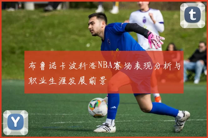 布鲁诺卡波科洛NBA赛场表现分析与职业生涯发展前景