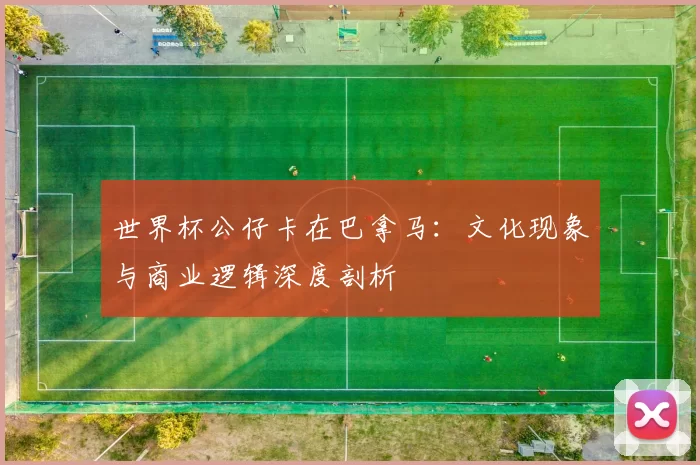 世界杯公仔卡在巴拿马：文化现象与商业逻辑深度剖析