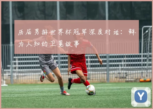 历届男排世界杯冠军深度对话:鲜为人知的卫冕故事