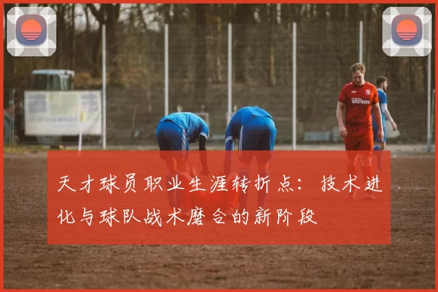 天才球员职业生涯转折点:技术进化与球队战术磨合的新阶段
