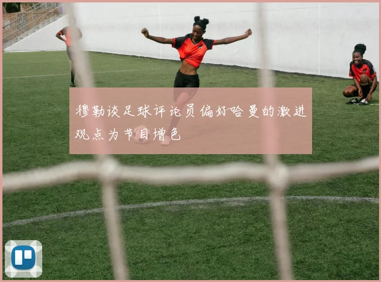 穆勒谈足球评论员偏好哈曼的激进观点为节目增色