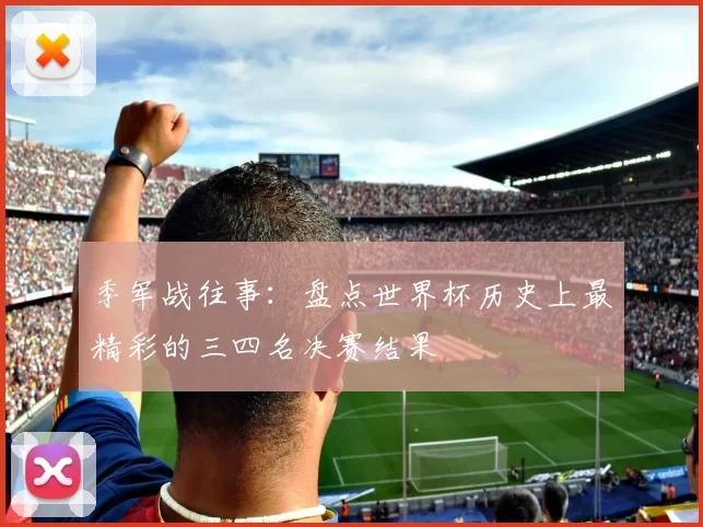 季军战往事:盘点世界杯历史上最精彩的三四名决赛结果