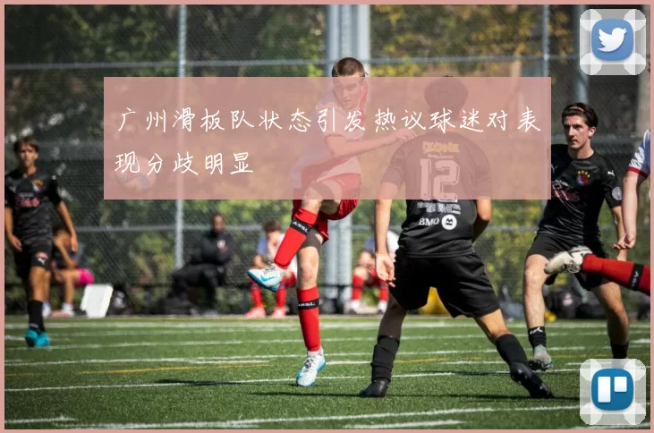 广州滑板队状态引发热议球迷对表现分歧明显