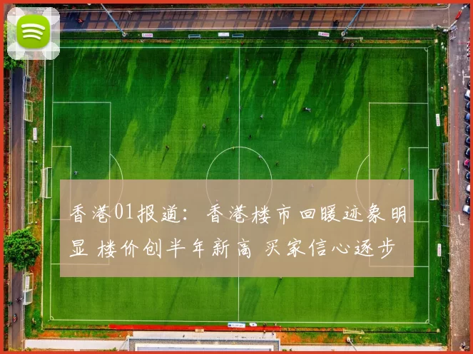 香港01报道：香港楼市回暖迹象明显 楼价创半年新高 买家信心逐步恢复