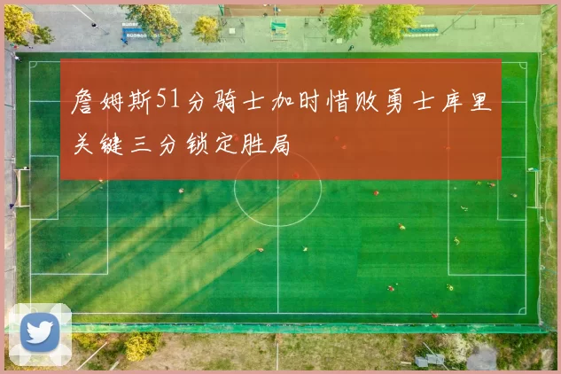詹姆斯51分骑士加时惜败勇士库里关键三分锁定胜局