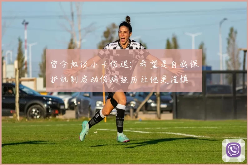 曾令旭谈小卡伤退:希望是自我保护机制启动伤病经历让他更谨慎