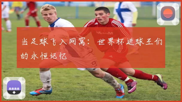 当足球飞入网窝:世界杯进球王们的永恒记忆