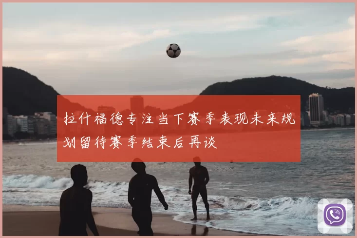 拉什福德专注当下赛季表现未来规划留待赛季结束后再谈