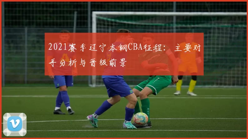 2021赛季辽宁本钢CBA征程：主要对手分析与晋级前景