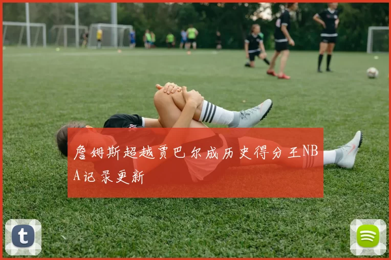 詹姆斯超越贾巴尔成历史得分王NBA记录更新