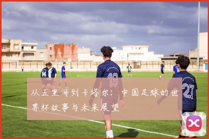 从五里河到卡塔尔:中国足球的世界杯故事与未来展望