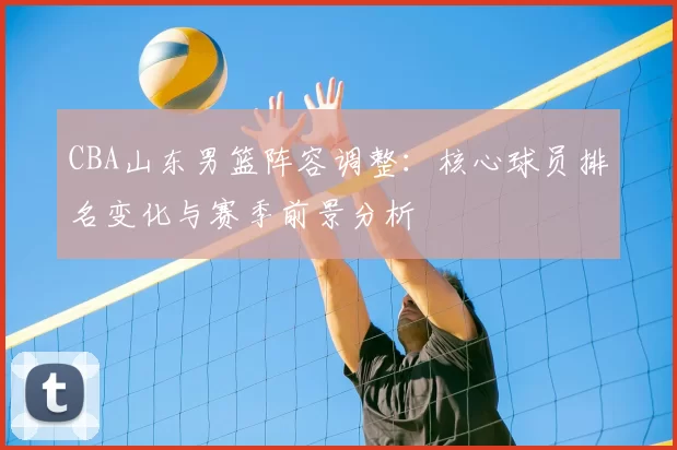 CBA山东男篮阵容调整:核心球员排名变化与赛季前景分析