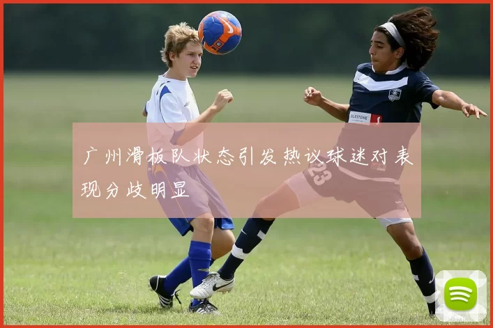 广州滑板队状态引发热议球迷对表现分歧明显