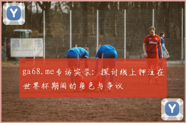 ga68.me专访实录：探讨线上押注在世界杯期间的角色与争议