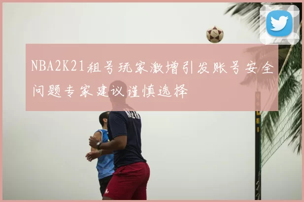 NBA2K21租号玩家激增引发账号安全问题专家建议谨慎选择