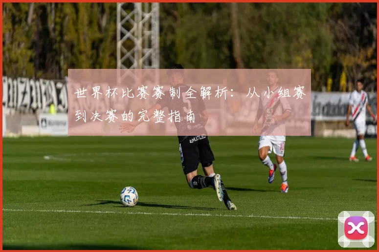 世界杯比赛赛制全解析：从小组赛到决赛的完整指南