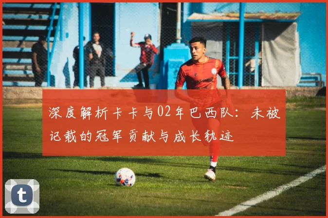 深度解析卡卡与02年巴西队：未被记载的冠军贡献与成长轨迹