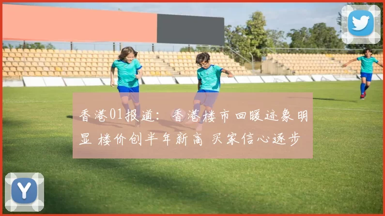 香港01报道：香港楼市回暖迹象明显 楼价创半年新高 买家信心逐步恢复