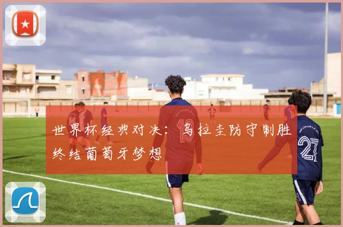世界杯经典对决:乌拉圭防守制胜终结葡萄牙梦想