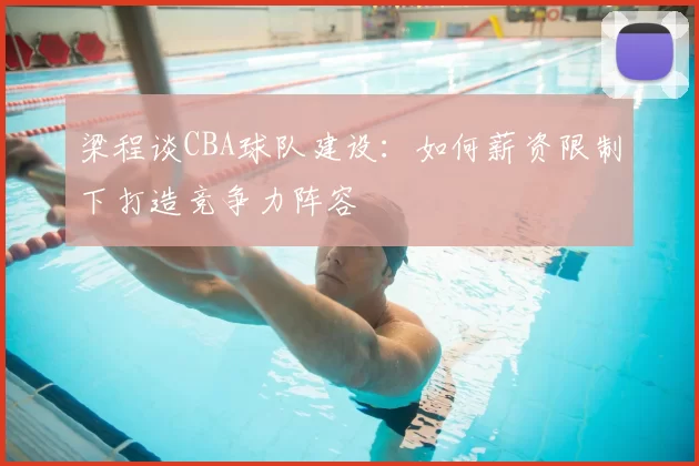 梁程谈CBA球队建设:如何薪资限制下打造竞争力阵容