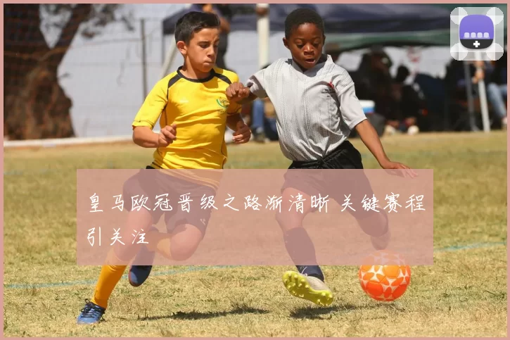 皇马欧冠晋级之路渐清晰 关键赛程引关注