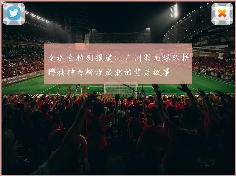 全运会特别报道：广州羽毛球队拼搏精神与辉煌成就的背后故事