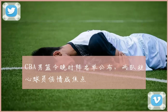 CBA男篮今晚对阵名单公布,两队核心球员伤情成焦点