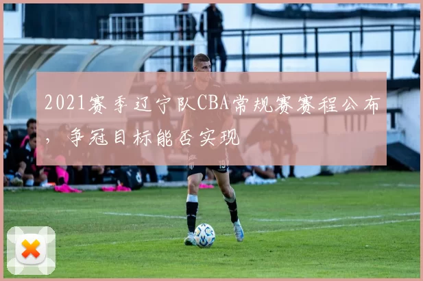 2021赛季辽宁队CBA常规赛赛程公布,争冠目标能否实现