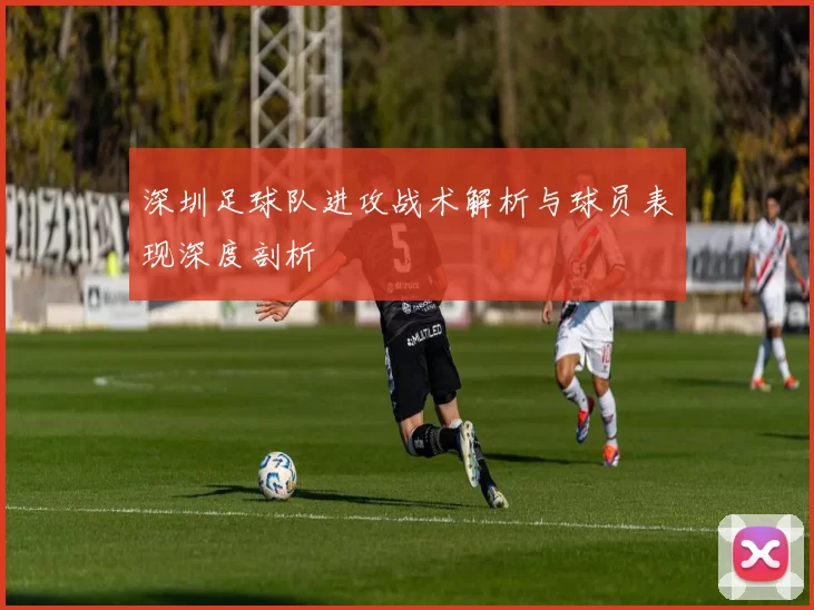 深圳足球队进攻战术解析与球员表现深度剖析