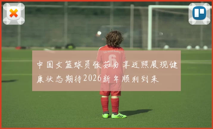 中国女篮球员张茹分享近照展现健康状态期待2026新年顺利到来