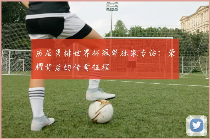 历届男排世界杯冠军独家专访:荣耀背后的传奇征程