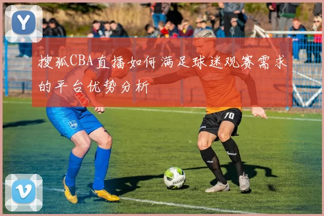搜狐CBA直播如何满足球迷观赛需求的平台优势分析