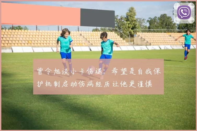 曾令旭谈小卡伤退：希望是自我保护机制启动伤病经历让他更谨慎