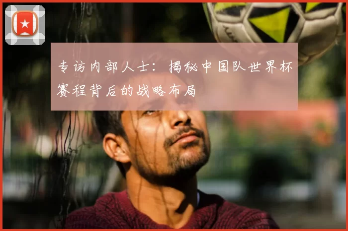 专访内部人士：揭秘中国队世界杯赛程背后的战略布局