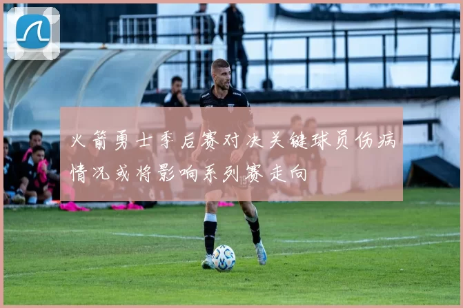 火箭勇士季后赛对决关键球员伤病情况或将影响系列赛走向