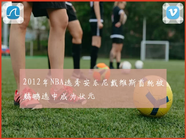 2012年NBA选秀安东尼戴维斯首轮被鹈鹕选中成为状元
