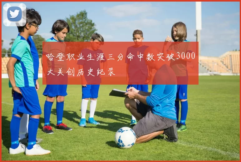 哈登职业生涯三分命中数突破3000大关创历史纪录