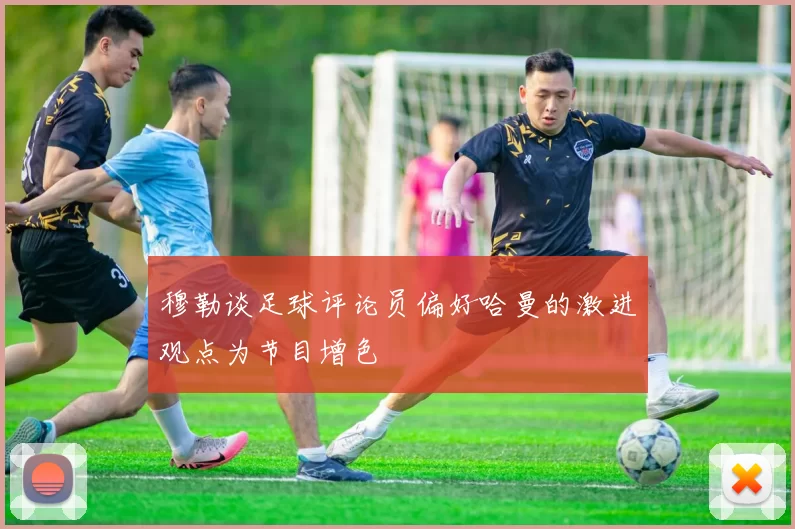 穆勒谈足球评论员偏好哈曼的激进观点为节目增色