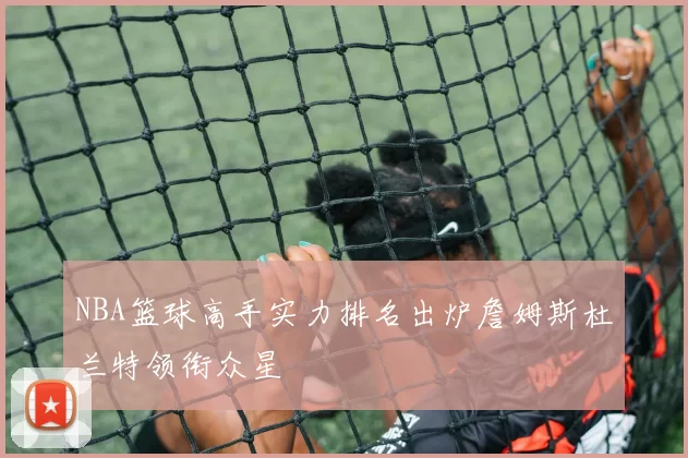NBA篮球高手实力排名出炉詹姆斯杜兰特领衔众星