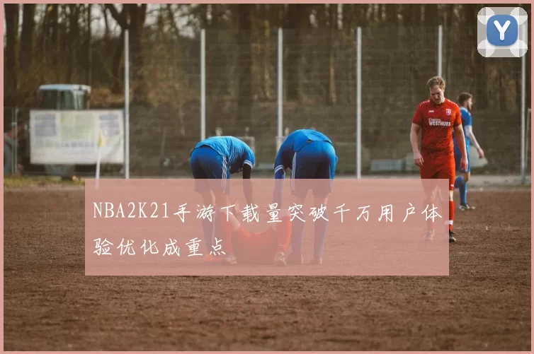 NBA2K21手游下载量突破千万用户体验优化成重点