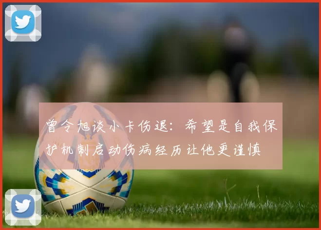 曾令旭谈小卡伤退：希望是自我保护机制启动伤病经历让他更谨慎
