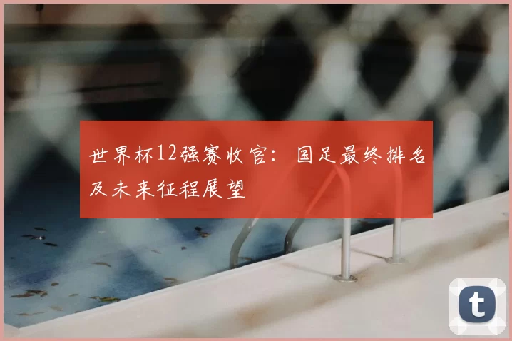 世界杯12强赛收官：国足最终排名及未来征程展望