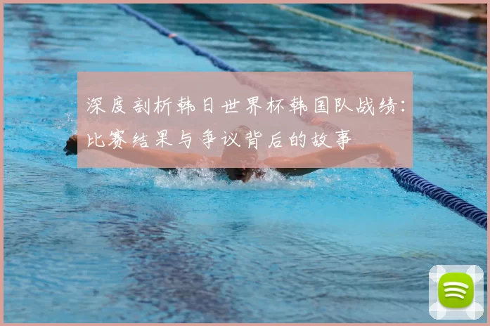深度剖析韩日世界杯韩国队战绩：比赛结果与争议背后的故事