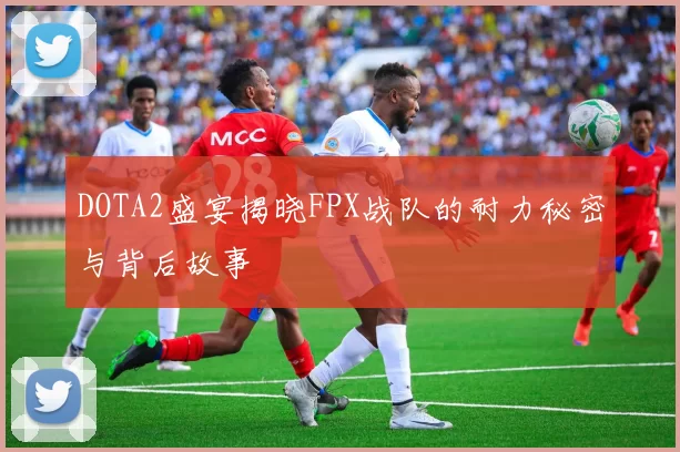 DOTA2盛宴揭晓FPX战队的耐力秘密与背后故事
