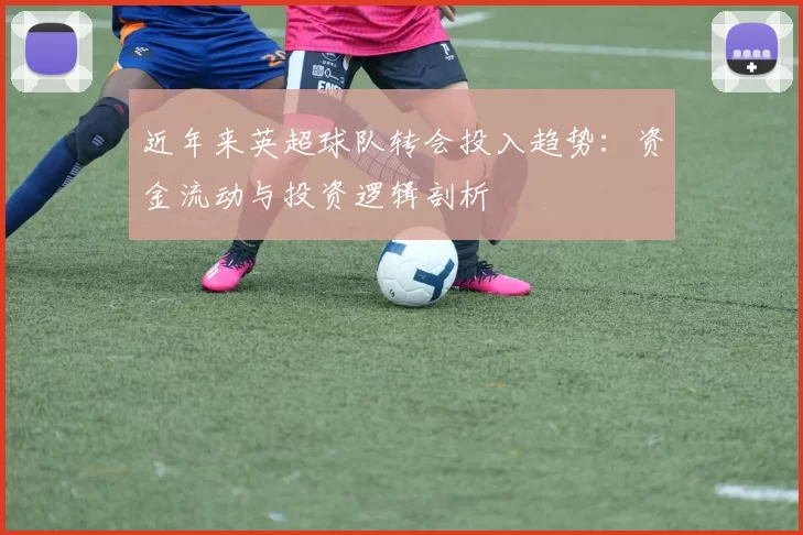 近年来英超球队转会投入趋势:资金流动与投资逻辑剖析