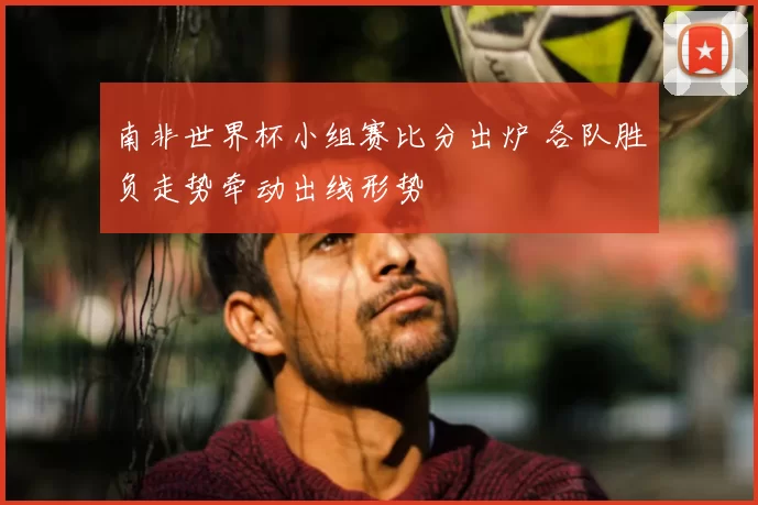 南非世界杯小组赛比分出炉 各队胜负走势牵动出线形势