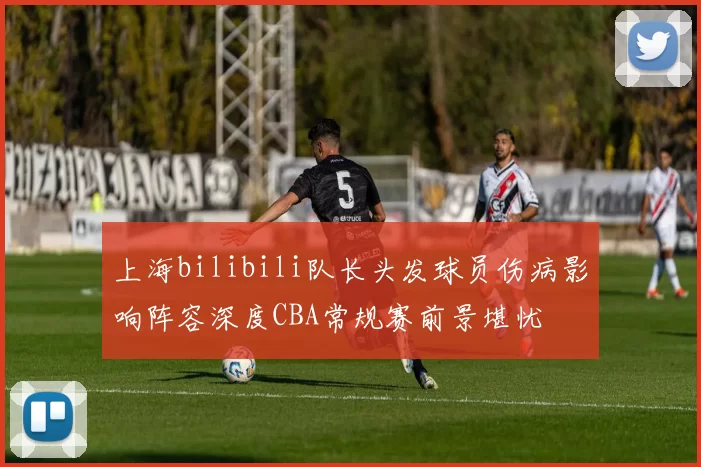 上海bilibili队长头发球员伤病影响阵容深度CBA常规赛前景堪忧