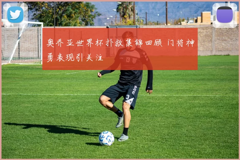 奥乔亚世界杯扑救集锦回顾 门将神勇表现引关注