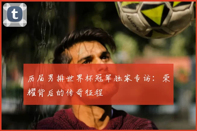 历届男排世界杯冠军独家专访：荣耀背后的传奇征程